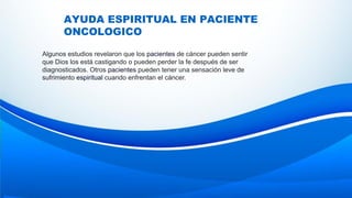 AYUDA ESPIRITUAL EN PACIENTE
ONCOLOGICO
Algunos estudios revelaron que los pacientes de cáncer pueden sentir
que Dios los está castigando o pueden perder la fe después de ser
diagnosticados. Otros pacientes pueden tener una sensación leve de
sufrimiento espiritual cuando enfrentan el cáncer.
 