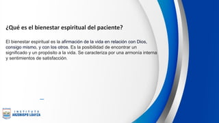 ¿Qué es el bienestar espiritual del paciente?
El bienestar espiritual es la afirmación de la vida en relación con Dios,
consigo mismo, y con los otros. Es la posibilidad de encontrar un
significado y un propósito a la vida. Se caracteriza por una armonía interna
y sentimientos de satisfacción.
 