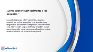 ¿Cómo apoyar espiritualmente a los
pacientes?
Las estrategias de intervealmención pueden
consistir en hablar, escuchar, orar y en lecturas
religiosas o de naturaleza espiritual; muchas veces
esta intervención se puede limitar a “estar” con el
paciente en silencio y cuidar que el paciente pueda
tener momentos de privacidad espiritual
 