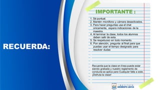 RECUERDA:
Recuerda que la clase en línea puede estar
siendo grabada y nuestro reglamento de
conducta se aplica para Cualquier falta a este.
¡Disfruta la clase!
1. Sé puntual.
2. Mantén micrófono y cámara desactivados.
3. Para hacer preguntas usa el chat
únicamente, espera indicaciones de la
maestra.
4. Al terminar la clase, todos los alumnos
deben salir de esta.
5. Se respetuoso en todo momento.
6. Pon atención, pregunta al final para que
puedas usar el tiempo designado para
resolver dudas
IMPORTANTE :
 