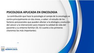 PSICOLOGIA APLICADA EN ONCOLOGIA
La contribución que hace la psicología al campo de la oncología se
centra principalmente en dos áreas, a saber: el estudio de los
factores psicosociales que pueden afectar a la etiología y evolución
del cáncer y la intervención para mejorar la calidad de vida del
paciente y su entorno familiar (3). En cuanto a los primeros
citaremos los más importantes:
 