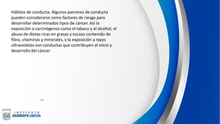 Hábitos de conducta. Algunos patrones de conducta
pueden considerarse como factores de riesgo para
desarrollar determinados tipos de cáncer. Así la
exposición a carcinógenos como el tabaco y el alcohol, el
abuso de dietas ricas en grasas y escaso contenido de
fibra, vitaminas y minerales, y la exposición a rayos
ultravioletas son conductas que contribuyen al inicio y
desarrollo del cáncer
 