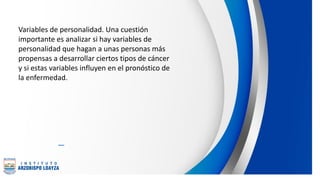 Variables de personalidad. Una cuestión
importante es analizar si hay variables de
personalidad que hagan a unas personas más
propensas a desarrollar ciertos tipos de cáncer
y si estas variables influyen en el pronóstico de
la enfermedad.
 