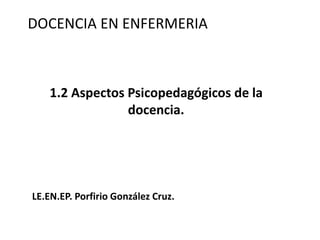 DOCENCIA EN ENFERMERIA
1.2 Aspectos Psicopedagógicos de la
docencia.
LE.EN.EP. Porfirio González Cruz.
 