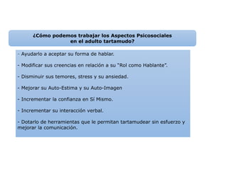 - Ayudarlo a aceptar su forma de hablar.
- Modificar sus creencias en relación a su “Rol como Hablante”.
- Disminuir sus temores, stress y su ansiedad.
- Mejorar su Auto-Estima y su Auto-Imagen
- Incrementar la confianza en Sí Mismo.
- Incrementar su interacción verbal.
- Dotarlo de herramientas que le permitan tartamudear sin esfuerzo y
mejorar la comunicación.
¿Cómo podemos trabajar los Aspectos Psicosociales
en el adulto tartamudo?
 