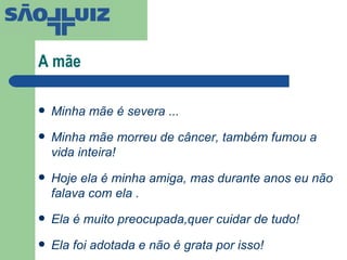 A mãe Minha mãe é severa ... Minha mãe morreu de câncer, também fumou a vida inteira! Hoje ela é minha amiga, mas durante anos eu não falava com ela . Ela é muito preocupada,quer cuidar de tudo! Ela foi adotada e não é grata por isso! 