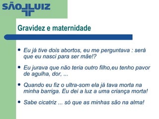 Gravidez e maternidade Eu já tive dois abortos, eu me perguntava : será que eu nasci para ser mãe!? Eu jurava que não teria outro filho,eu tenho pavor de agulha, dor, ... Quando eu fiz o ultra-som ela já tava morta na minha barriga. Eu dei a luz a uma criança morta! Sabe cicatriz ... só que as minhas são na alma! 