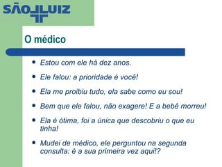 O médico Estou com ele há dez anos. Ele falou: a prioridade é você! Ela me proibiu tudo, ela sabe como eu sou! Bem que ele falou, não exagere! E a bebê morreu! Ela é ótima, foi a única que descobriu o que eu tinha! Mudei de médico, ele perguntou na segunda consulta: é a sua primeira vez aqui!? 