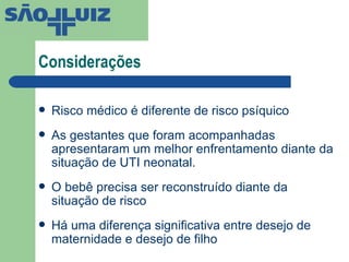 Considerações  Risco médico é diferente de risco psíquico As gestantes que foram acompanhadas apresentaram um melhor enfrentamento diante da situação de UTI neonatal. O bebê precisa ser reconstruído diante da situação de risco Há uma diferença significativa entre desejo de maternidade e desejo de filho 
