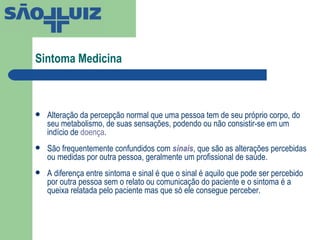 Sintoma Medicina  Alteração da percepção normal que uma pessoa tem de seu próprio corpo, do seu metabolismo, de suas sensações, podendo ou não consistir-se em um indício de  doença . São frequentemente confundidos com  sinais , que são as alterações percebidas ou medidas por outra pessoa, geralmente um profissional de saúde. A diferença entre sintoma e sinal é que o sinal é aquilo que pode ser percebido por outra pessoa sem o relato ou comunicação do paciente e o sintoma é a queixa relatada pelo paciente mas que só ele consegue perceber. 