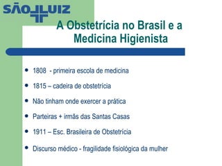 A Obstetrícia no Brasil e a  Medicina Higienista 1808  - primeira escola de medicina 1815 – cadeira de obstetrícia Não tinham onde exercer a prática Parteiras + irmãs das Santas Casas 1911 – Esc. Brasileira de Obstetrícia Discurso médico - fragilidade fisiológica da mulher   