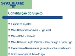 Constituição do Sujeito  Estádio do espelho Mãe- Bebê indissociavéis – Ego ideal Mãe – Bebê – Terceiro Mãe- Bebê – Função Paterna – Ideal de ego e Super Ego Investimento Narcisista na gestação - sobreinvestimento Libido de objeto x Libido do ego 