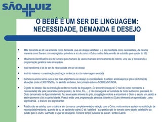 O BEBÊ É UM SER DE LINGUAGEM: NECESSIDADE, DEMANDA E DESEJO Mãe transmite ao bb: ela entende como demanda, que ela deseja satisfazer, o q ele manifesta como necessidade, da mesma maneira como fizeram com ela(registros primitivos e ics de como o Outro cuidou dela servirão de subsídio para cuidar do bb).  Movimento identificatório ics de humano para humano às vezes chamado erroneamente de instinto, uma vez q transcende a programação genética inata da espécie. Isso transforma o bb de ser de necessidade em ser de desejo Instinto materno = a reativação dos traços mnésicos ics da maternagem recebida Somos os únicos seres vivos a dar mais importância ao desejo q a necessidade. Exemplo: anorexia(ics) e greve de fome(cs) situações onde a EXISTÊNCIA, no sentido simbólico, tem primado sobre a SOBREVIVÊNCIA. O grafo do desejo: fala da introdução do bb no mundo da linguagem.  Do encontro inaugural.  O real do corpo representa a necessidade( lida pela psicanálise como pulsão), de fome, frio,..., q não conseguirá ser satisfeita de modo autônomo, precisará do Outro (encarnado na figura maternal). Faz esse apelo através do grito, da agitação motora e encontrará o Outro q escuta um pedido e assim promove o bb a sujeito falante. Possui então uma  programação genética faltante  e o Outro oferecerá um aprendizado , uma significância ,  o tesouro dos significantes Pulsão não se satisfaz com o objeto e sim ( e nunca completamente)na relação com o Outro, muito embora apoiado na satisfação de necessidade(mediante, quando de ou se apoiando sobre).O bb “satisfará “ sua pulsão qdo for tomado como objeto satisfatório da pulsão para o Outro. Ganhado o lugar de desejante. Terceiro tempo pulsional de Lacan.l lembra Laznik 