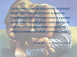 O componente emocional no seguimento da gestação de alto risco é esquecido por receio, ou talvez por “esquecimento, assim como organicamente a gravidez apresenta desafios adaptativos,o mesmo acontece do ponto de vista emocional e entram em jogo fatores psíquicos preexistentes e atuais, conhecidos ou não. Manual técnico do Ministério da Saúde 