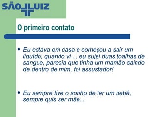 O primeiro contato Eu estava em casa e começou a sair um liquído, quando vi ... eu sujei duas toalhas de sangue, parecia que tinha um mamão saindo de dentro de mim, foi assustador! Eu sempre tive o sonho de ter um bebê, sempre quis ser mãe...  