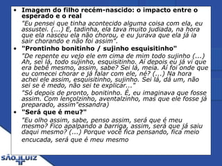 Imagem do filho recém-nascido: o impacto entre o esperado e o real   "Eu pensei que tinha acontecido alguma coisa com ela, eu assustei. (...) E, tadinha, ela tava muito judiada, na hora que ela nasceu ela não chorou, e eu jurava que ela já ia sair chorando e não foi assim". "Prontinho bonitinho / sujinho esquisitinho"   "De repente eu vejo ele em cima de mim todo sujinho (...) Ah, sei lá, todo sujinho, esquisitinho. Aí depois eu já vi que era bebê mesmo, assim, sabe? Sei lá, meia. Aí foi onde que eu comecei chorar e já falar com ele, né? (...) Na hora achei ele assim, esquisitinho, sujinho. Sei lá, dá um, não sei se é medo, não sei te explicar..."  "Só depois de pronto, bonitinho. É, eu imaginava que fosse assim. Com lençolzinho, aventalzinho, mas que ele fosse já preparado, assim"essandra) "Será que é meu?"   "Eu olho assim, sabe, penso assim, será que é meu mesmo? Fico apalpando a barriga, assim, será que já saiu daqui mesmo? (...) Porque você fica pensando, fica meio encucada, será que é meu mesmo   