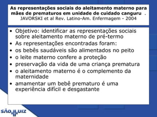 As representações sociais do aleitamento materno para mães de prematuros em unidade de cuidado canguru   . JAVORSKI et al Rev. Latino-Am. Enfermagem - 2004 Objetivo: identificar as representações sociais sobre aleitamento materno de pré-termo As representações encontradas foram:  os bebês saudáveis são alimentados no peito o leite materno confere a proteção preservação da vida de uma criança prematura o aleitamento materno é o complemento da maternidade  amamentar um bebê prematuro é uma experiência difícil e desgastante 