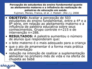 Percepção de estudantes do ensino fundamental quanto ao aleitamento materno e a influência da realização de palestras de educação em saúde .  Fujimori, Morais, Franca, et al.  J. Pediatr. (Rio J.) , 2008 OBJETIVO:  Avaliar a percepção de 503 estudantes do ensino fundamental, entre a 4ª e a 8ª série, em relação ao aleitamento materno e a influência de palestra educativa sobre seus conhecimentos. Grupo controle n=215 e de intervenção n=288. RESULTADOS:  A palestra aumentou o número de alunos que responderam que: o leite materno é o mais adequado para a criança  que o ato de amamentar é a forma mais prática de alimentação  redução na intenção de realizar a suplementação alimentar no primeiro mês de vida e na oferta de chupeta ao bebê 