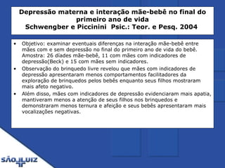 Depressão materna e interação mãe-bebê no final do primeiro ano de vida Schwengber e Piccinini    Psic.: Teor. e Pesq. 2004   Objetivo: examinar eventuais diferenças na interação mãe-bebê entre mães com e sem depressão no final do primeiro ano de vida do bebê. Amostra: 26 díades mãe-bebê, 11 com mães com indicadores de depressão(Beck) e 15 com mães sem indicadores. Observação do brinquedo livre revelou que mães com indicadores de depressão apresentaram menos comportamentos facilitadores da exploração de brinquedos pelos bebês enquanto seus filhos mostraram mais afeto negativo. Além disso, mães com indicadores de depressão evidenciaram mais apatia, mantiveram menos a atenção de seus filhos nos brinquedos e demonstraram menos ternura e afeição e seus bebês apresentaram mais vocalizações negativas. 