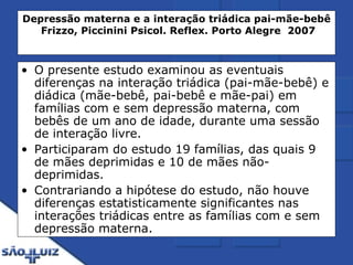 Depressão materna e a interação triádica pai-mãe-bebê   Frizzo, Piccinini   Psicol. Reflex. Porto Alegre  2007 O presente estudo examinou as eventuais diferenças na interação triádica (pai-mãe-bebê) e diádica (mãe-bebê, pai-bebê e mãe-pai) em famílias com e sem depressão materna, com bebês de um ano de idade, durante uma sessão de interação livre.  Participaram do estudo 19 famílias, das quais 9 de mães deprimidas e 10 de mães não-deprimidas. Contrariando a hipótese do estudo, não houve diferenças estatisticamente significantes nas interações triádicas entre as famílias com e sem depressão materna. 