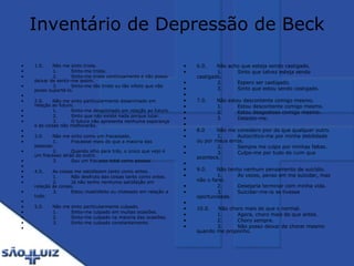 Inventário de Depressão de Beck 1.0.      Não me sinto triste.              1.         Sinto-me triste.              2.         Sinto-me triste continuamente e não posso deixar de sentir-me assim.              3.         Sinto-me tão triste ou tão infeliz que não posso suportá-lo.   2.0.      Não me sinto particularmente desanimado em relação ao futuro.              1.         Sinto-me desanimado em relação ao futuro.              2.         Sinto que não existe nada porque lutar.              3.         O futuro não apresenta nenhuma esperança e as coisas não melhorarão.   3.0.      Não me sinto como um fracassado.              1.         Fracassei mais do que a maioria das pessoas.              2.         Quando olho para trás, o único que vejo é um fracasso atrás do outro.              3.         Sou um fracasso total como pessoa.   4.0.      As coisas me satisfazem tanto como antes.              1.         Não desfruto das coisas tanto como antes.              2.         Já não tenho nenhuma satisfação em relação às coisas.              3.         Estou insatisfeito ou chateado em relação a tudo.    5.0.      Não me sinto particularmente culpado.              1.         Sinto-me culpado em muitas ocasiões.              2.         Sinto-me culpado na maioria das ocasiões.              3.         Sinto-me culpado constantemente.   6.0.      Não acho que esteja sendo castigado.              1.         Sinto que talvez esteja sendo castigado.              2.         Espero ser castigado.              3.         Sinto que estou sendo castigado.   7.0.      Não estou descontente comigo mesmo.              1.         Estou descontente comigo mesmo.              2.         Estou desgostoso comigo mesmo.              3.         Detesto-me.   8.0       Não me considero pior do que qualquer outro.              1.         Autocritico-me por minha debilidade ou por meus erros.              2.         Sempre me culpo por minhas faltas.              3.         Culpo-me por tudo de ruim que acontece.   9.0.      Não tenho nenhum pensamento de suicídio.              1.         Às vezes, penso em me suicidar, mas não o farei.              2.         Desejaria terminar com minha vida.              3.         Suicidar-me-ia se tivesse oportunidade.   10.0.     Não choro mais do que o normal.              1.         Agora, choro mais do que antes.              2.         Choro sempre.              3.         Não posso deixar de chorar mesmo quando me proponho. 