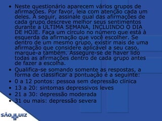 Neste questionário aparecem vários grupos de afirmações. Por favor, leia com atenção cada um deles. A seguir, assinale qual das afirmações de cada grupo descreve melhor seus sentimentos durante a ÚLTIMA SEMANA, INCLUINDO O DIA DE HOJE. Faça um círculo no número que está à esquerda da afirmação que você escolher. Se dentro de um mesmo grupo, existir mais de uma afirmação que considere aplicável a seu caso, marque-a também. Assegure-se de haver lido todas as afirmações dentro de cada grupo antes de fazer a escolha. Qualifica-se somando somente as respostas, a forma de classificar a pontuação é a seguinte:  0 a 12 pontos: pessoa sem depressão clínica 13 a 20: sintomas depressivos leves 21 a 30: depressão moderada 31 ou mais: depressão severa 