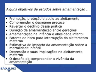 Alguns objetivos de estudos sobre amamentação ... Promoção, proteção e apoio ao aleitamento  Compreender o desmame precoce  Reverter o declínio dessa prática  Duração de amamentação entre gerações  Amamentação na infância e obesidade infantil Fatores de risco para interrupção do aleitamento materno Estimativa de impacto da amamentação sobre a mortalidade infantil Depressão e suas implicações no aleitamento materno O desafio de compreender a vivência da amamentação 