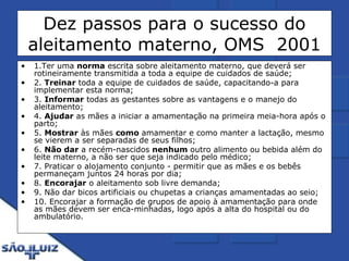 Dez passos para o sucesso do aleitamento materno, OMS  2001 1.Ter uma  norma  escrita sobre aleitamento materno, que deverá ser rotineiramente transmitida a toda a equipe de cuidados de saúde; 2.  Treinar  toda a equipe de cuidados de saúde, capacitando-a para implementar esta norma; 3.  Informar  todas as gestantes sobre as vantagens e o manejo do aleitamento; 4.  Ajudar  as mães a iniciar a amamentação na primeira meia-hora após o parto; 5.  Mostrar  às mães  como  amamentar e como manter a lactação, mesmo se vierem a ser separadas de seus filhos; 6.  Não dar  a recém-nascidos  nenhum  outro alimento ou bebida além do leite materno, a não ser que seja indicado pelo médico; 7. Praticar o alojamento conjunto - permitir que as mães e os bebês permaneçam juntos 24 horas por dia; 8.  Encorajar  o aleitamento sob livre demanda; 9. Não dar bicos artificiais ou chupetas a crianças amamentadas ao seio; 10. Encorajar a formação de grupos de apoio à amamentação para onde as mães devem ser enca-minhadas, logo após a alta do hospital ou do ambulatório. 