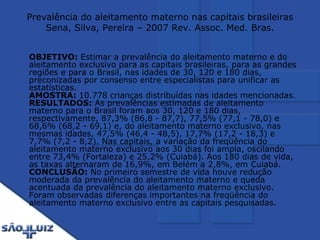 Prevalência do aleitamento materno nas capitais brasileiras Sena, Silva, Pereira – 2007 Rev. Assoc. Med. Bras. OBJETIVO:  Estimar a prevalência do aleitamento materno e do aleitamento exclusivo para as capitais brasileiras, para as grandes regiões e para o Brasil, nas idades de 30, 120 e 180 dias, preconizadas por consenso entre especialistas para unificar as estatísticas.  AMOSTRA:  10.778 crianças distribuídas nas idades mencionadas.  RESULTADOS:  As prevalências estimadas de aleitamento materno para o Brasil foram aos 30, 120 e 180 dias, respectivamente, 87,3% (86,8 - 87,7), 77,5% (77,1 - 78,0) e 68,6% (68,2 - 69,1) e, do aleitamento materno exclusivo, nas mesmas idades, 47,5% (46,4 - 48,5), 17,7% (17,2 - 18,3) e 7,7% (7,2 - 8,2). Nas capitais, a variação da freqüência do aleitamento materno exclusivo aos 30 dias foi ampla, oscilando entre 73,4% (Fortaleza) e 25,2% (Cuiabá). Aos 180 dias de vida, as taxas alternaram de 16,9%, em Belém a 2,8%, em Cuiabá.  CONCLUSÃO:  No primeiro semestre de vida houve redução moderada da prevalência do aleitamento materno e queda acentuada da prevalência do aleitamento materno exclusivo. Foram observadas diferenças importantes na freqüência do aleitamento materno exclusivo entre as capitais pesquisadas.  