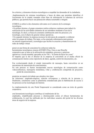 los criterios y elementos técnicos-tecnológicos a respaldar las demandas de la ciudadanía.
␣Implementación de sistemas tecnológicos y bases de datos que permitan identificar el
crecimiento de la ciudad, tomando como base de información la cobertura de servicios
públicos, que permita hacer una planeación urbana sustentable e integral.

CEMEX se enfocó a dos elementos relevantes en el contexto de la estrategia
tecnológica.
• En primer término, el grupo cementero realiza esfuerzos continuos para inducir la
realización de las actividades rutinarias de sus miembros mediante el uso de la
tecnología. Es decir, se busca la constante combinación entre los procesos y la
tecnología, con el objeto de generar rutinas operativas.
• En segundo término, la empresa reconoce la relevancia de compartir y colaborar
entre los grupos de trabajo. Por tanto, se ha esmerado sobremanera para generar
un entorno organizacional y tecnológico que facilite la creación y mantenimiento de
redes de trabajo virtual.

pensó en una forma de concentrar los esfuerzos todas las
herramientas tecnológicas crearon elCEMEX Way. Esta es una filosofía
corporativa que se basa en la utilización de estándares, procesos y prácticas
operativas a escala mundial, apoyadas en las TICs. “la forma de hacer las cosas”
El impulso que le dio el director de la empresa al convertirlo en el medio oficial de
comunicación interno como repositorio de datos, agenda, control de documentos, etc.

Fue evolucionando desde el simple intercambio de mensajes, hasta convertirse en un
mecanismo de transmisión de conocimientos.
En este proceso se fueron incorporando nuevas tecnologías de comunicación como
videoconferencia, mensajería instantánea, Chat y colaboración compartida de proyectos,
     portal de conocimientos,

propiciar un espacio de trabajo que atienda a tres tipos
de relaciones: empleado-empresa; relación rol-empresa y relación de la persona y,
finalmente, constituirse como la plataforma estandarizada para la habilitación de acceso a
los procesos en las tecnologías de Internet.

La implementación de este Portal Empresarial es considerada como un éxito de gestión
corporativa.

esta herramienta tecnológica contribuye al rendimiento de los
empleados, simplificando procesos y disminuyendo costos al ofrecer herramientas de
colaboración, lo cual fue ratificado por los individuos usuarios del portal de las diversas
áreas de negocio de la empresa.
 