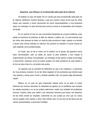 Aspectos que influyen en el desarrollo adecuado de la infancia
Al analizar el caso de fausto me di cuenta que para el desarrollo adecuado de
la infancia interfieren muchos factores y que son muchos casos en los que los niños
tienen que madurar y tomar decisiones de suma responsabilidad a muy temprana
edad, sin embargo no todo termina bien como lo vimos en el desenlace de la historia
de fausto.
En mi opinión el vivir en una comunidad marginada es un gran problema, pues
existe el machismo la pobreza, la falta de valores y cultura, etc., lo cual ocasiona que
los niños solo piensen en tener un nivel de vida económico mejor, ayudar a su familia
y hacen todo menos disfrutar su infancia. No piensan en estudiar ni mucho menos en
salir adelante como profesionistas.
Un factor que va de la mano con lo anterior es el apoyo del gobierno hacia
esas comunidades, solo se habla de sacar al país adelante y eso incluye el
mejoramiento de dichas comunidades, sin embargo se les ignora y hasta se les llega
a discriminar, entonces como se quiere acabar con tanto problema de esta índole si
el rico se hace más rico y el pobre más pobre.
Un aspecto que yo siempre he defendido es que a los indignas o a personas
de muy escasos recursos no se les debe regatear en los productos que venden pues
muy apenas y sacan para comer y todavía quitarles más, me parece algo demasiado
injusto.
México es un país de gran diversidad cultural, pero no es justo no todos
tenemos los mismos derechos, la inequidad de género es un problema que siempre
ha estado presente y no se ha podido exterminar, existe una cantidad de problemas
enorme, muchos niños que sufren y los derechos humanos que hacen, los derechos
de los niños donde se respetan, solamente en una ciudad yo creo que no; todos
somos iguales unos pobres y otros más pobres pero no por eso se les tiene que dar
menos oportunidades a personas humildes.
 