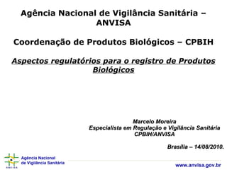 Agência Nacional de Vigilância Sanitária – ANVISA Coordenação de Produtos Biológicos – CPBIH Aspectos regulatórios para o registro de Produtos Biológicos Marcelo Moreira Especialista em Regulação e Vigilância Sanitária CPBIH/ANVISA Brasília – 14/08/2010. 