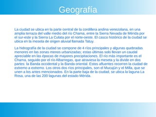 Geografía
La ciudad se ubica en la parte central de la cordillera andina venezolana, en una
amplia terraza del valle medio del río Chama, entre la Sierra Nevada de Mérida por
el sur-este y la Sierra La Culata por el norte-oeste. El casco histórico de la ciudad se
ubica en la meseta de origen aluvial llamada Tatuy.
La hidrografía de la ciudad se compone de 4 ríos principales y algunas quebradas
menores en las zonas menos urbanizadas; estas últimas solo llevan un caudal
apreciable en las épocas de mayores precipitaciones. El río más importante es el
Chama, seguido por el río Albarregas, que atraviesa la meseta y la divide en dos
partes: la Banda occidental y la Banda oriental. Estos afluentes recorren la ciudad de
extremo a extremo. Los otros dos ríos principales, son el Mucujún y el Milla, que se
unen a los antes mencionados. En la parte baja de la ciudad, se ubica la laguna La
Rosa, una de las 200 lagunas del estado Mérida.
 