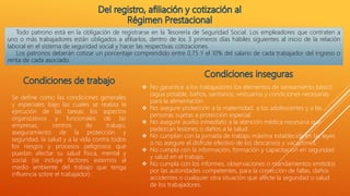 Todo patrono está en la obligación de registrarse en la Tesorería de Seguridad Social. Los empleadores que contraten a
uno o más trabajadores están obligados a afiliarlos, dentro de los 3 primeros días hábiles siguientes al inicio de la relación
laboral en el sistema de seguridad social y hacer las respectivas cotizaciones.
Los patronos deberán cotizar un porcentaje comprendido entre 0,75 Y el 10% del salario de cada trabajador del ingreso o
renta de cada asociado.
Se define como las condiciones generales
y especiales bajo las cuales se realiza la
ejecución de las tareas: los aspectos
organizativos y funcionales de las
empresas, centros de trabajo,
aseguramiento de la protección y
seguridad, la salud y a la vida contra todos
los riesgos y procesos peligrosos que
puedan afectar su salud física, mental y
social (se incluye factores externos al
medio ambiente del trabajo que tenga
influencia sobre el trabajador).
 No garantice a los trabajadores los elementos de saneamiento básico
(agua potable, baños, sanitarios, vestuarios y condiciones necesarias
para la alimentación.
 No asegure protección a la maternidad. a los adolescentes y a las
personas sujetas a protección especial.
 No asegure auxilio inmediato a la atención médica necesaria que
padezcan lesiones o daños a la salud.
 No cumplan con la jornada de trabajo máxima establecida en las leyes
o no asegure el disfrute efectivo de los descansos y vacaciones.
 No cumpla con la información, formación y capacitación en seguridad
y salud en el trabajo.
 No cumpla con los informes, observaciones o mandamientos emitidos
por las autoridades competentes, para la corrección de fallas, daños
accidentes o cualquier otra situación que afecte la seguridad o salud
de los trabajadores.
 