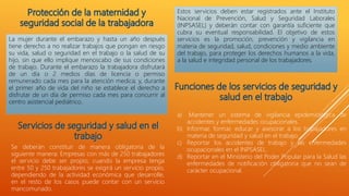 La mujer durante el embarazo y hasta un año después
tiene derecho a no realizar trabajos que pongan en riesgo
su vida, salud o seguridad en el trabajo o la salud de su
hijo, sin que ello implique menoscabo de sus condiciones
de trabajo. Durante el embarazo la trabajadora disfrutará
de un día o 2 medios días de licencia o permiso
remunerado cada mes para la atención medica; y, durante
el primer año de vida del niño se establece el derecho a
disfrutar de un día de permiso cada mes para concurrir al
centro asistencial pediátrico.
Se deberán constituir de manera obligatoria de la
siguiente manera: Empresas con más de 250 trabajadores
el servicio debe ser propio; cuando la empresa tenga
entre 50 y 250 trabajadores se exigirá un servicio propio,
dependiendo de la actividad económica que desarrolle,
en el resto de los casos puede contar con un servicio
mancomunado.
Estos servicios deben estar registrados ante el Instituto
Nacional de Prevención, Salud y Seguridad Laborales
(INPSASEL) y deberán contar con garantía suficiente que
cubra su eventual responsabilidad. El objetivo de estos
servicios es la promoción, prevención y vigilancia en
materia de seguridad, salud, condiciones y medio ambiente
del trabajo, para proteger los derechos humanos a la vida,
a la salud e integridad personal de los trabajadores.
a) Mantener un sistema de vigilancia epidemiológica de
accidentes y enfermedades ocupacionales.
b) Informar, formar, educar y asesorar a los trabajadores en
materia de seguridad y salud en el trabajo.
c) Reportar los accidentes de trabajo y las enfermedades
ocupacionales en el INPSASEL.
d) Reportar en el Ministerio del Poder Popular para la Salud las
enfermedades de notificación obligatoria que no sean de
carácter ocupacional.
 