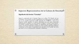 Aspectos Representativos de la Cultura de Sincelejo
Según lo expresado por J. Santana Vega, en su libro "El Mundo de Las
Corralejas", este término no tiene significación en el diccionario, lo cual indica
que es un vocablo netamente criollo derivado de CORRAL, y que en su
acepción criolla significa: el espacio delimitado por una cerca construida
básicamente en madera y en cuyo interior se lidian o "corren" toros bravos.
El término carraleja encierra también un significado más prolijo, cuando se
refiere a las fiestas celebradas anualmente en los pueblos del litoral Atlántico
colombiano en las cuales el espectáculo más relevante es la "corrida" de toros,
que tiene a su vez connotaciones culturales y folclóricas.
Significado del término "Corraleja"
 