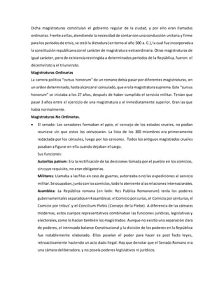 Dicha magistraturas constituían el gobierno regular de la ciudad, y por ello eran llamadas 
ordinarias. Frente a ellas, atendiendo la necesidad de contar con una conducción unitaria y firme 
para los períodos de crisis, se creó la dictadura (en torno al año 500 a. C.), la cual fue incorporada a 
la constitución republicana con el carácter de magistratura extraordinaria. Otras magistraturas de 
igual carácter, pero de existencia restringida a determinados períodos de la República, fueron: el 
decemvirato y el triunvirato. 
Magistraturas Ordinarias 
La carrera política “cursus honorum” de un romano debía pasar por diferentes magistraturas, en 
un orden determinado, hasta alcanzar el consulado, que era la magistratura suprema. Este “cursus 
honorum” se iniciaba a los 27 años, después de haber cumplido el servicio militar. Tenían que 
pasar 3 años entre el ejercicio de una magistratura y al inmediatamente superior. Eran las que 
había normalmente. 
Magistraturas No Ordinarias. 
 El senado: Los senadores formaban el ppio, el consejo de los estados crueles, no podían 
reuniese sin que estos los convocaran. La lista de los 300 miembros era primeramente 
redactada por los cónsules, luego por los censores. Todos los antiguos magistrados crueles 
pasaban a figurar en ella cuando dejaban el cargo. 
Sus funciones: 
Autoritas patrum: Era la rectificación de las decisiones tomada por el pueblo en los comicios, 
sin cuyo requisito, no eran obligatorias. 
Militares: Llamaba a las filas en caso de guerras, autorizaba o no las expediciones al servicio 
militar. Se ocupaban, junto con los comicios, todo lo ateniente a las relaciones internacionales. 
Asamblea: La República romana (en latín: Res Publica Romanorum) tenía los poderes 
gubernamentales separados en 4 asambleas: el Comicio por curias, el Comicio por centurias, el 
Comicio por tribus’ y el Concilium Plebis (Consejo de la Plebe). A diferencia de las cámaras 
modernas, estos cuerpos representativos combinaban las funciones jurídicas, legislativas y 
electorales, como lo hacían también los magistrados. Aunque no existía una separación clara 
de poderes, el intrincado balance Constitucional y la división de los poderes en la República 
fue notablemente elaborado. Ellos poseían el poder para hacer ex post facto leyes, 
retroactivamente haciendo un acto dado ilegal. Hay que denotar que el Senado Romano era 
una cámara deliberadora, y no poseía poderes legislativos ni jurídicos. 
 