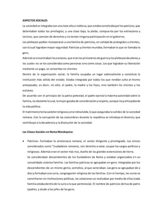 ASPECTOS SOCIALES 
La sociedad se integraba con una clase alta o nobleza, que estaba constituida por los patricios, que 
detentaban todos los privilegios; y una clase baja, la plebe, compue sta por los extranjeros y 
vecinos, que carecían de derechos y no tenían ninguna participación en el gobierno. 
Los plebeyos podían incorporarse a una familia de patricios, en calidad de protegidos o clientes, 
con lo cual lograban mayor seguridad. Patricios y clientes reunidos, formaban lo que se llamaba la 
gens. 
Además se encontraban los esclavos, que eran los prisioneros de guerra y los plebeyos deudores, a 
los cuales no se los consideraba como personas sino como cosas. Los que lograban su liberación 
mediante un pago, se convertían en clientes. 
Dentro de la organización social, la familia ocupaba un lugar sobresaliente y constituía la 
institución más sólida del estado. Estaba integrada por todos los que rendían culto al mismo 
antepasado, es decir, no sólo, el padre, la madre y los hijos, sino también los clientes y los 
esclavos. 
De acuerdo con el principio de la patria potestad, el padre ejercía la máxima autoridad sobre la 
familia, no obstante lo cual, la mujer gozaba de consideración y respeto, aunque no participaba de 
la vida política. 
El matrimonio tenía carácter religioso y era indisoluble, lo que aseguraba la solidez de la sociedad 
romana. Con la corrupción de las costumbres durante la república se introdujo el divorcio, que 
contribuyó a la decadencia y la disolución de la sociedad. 
Las Clases Sociales en Roma Monárquica: 
 Patricios: Formaban la aristocracia romana, el sector dirigente y privilegiado. Los únicos 
considerados como “ciudadanos romanos, con derecho a votar, ocupar los cargos políticos y 
religiosos. Además eran el sector más rico, dueño de las grandes extensiones de tierra. 
Se consideraban descendientes de los fundadores de Roma y estaban organizados e n un 
consolidado sistema familiar. Las familias patricias se agrupaban en gens: integradas por los 
descendientes de un mismo genio, semidios, al que veneraban. Las gens se agrupaban de a 
diez y formaban una curia, congregación religiosa de las familias. Con el tiempo, las curias se 
convirtieron en instituciones políticas, las votaciones se realizaban por medio de ellas (cada 
familia votaba dentro de la curia a la que pertenecía). El nombre de patricios deriva de patris 
(padre), y alude a los jefes de las gens. 
 