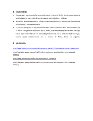 3. CONCLUSIONES 
 El poder para los romanos fue entendido, como el dominio de los demás, poderío que se 
justificaba por la supremacía de su cultura y de sus instituciones políticas. 
 Monarquía, República e Imperio, influyeron de manera decisiva en la configuración política de 
los territorios y naciones europeas. 
 La posición distinguida en la que se encontraba la nobleza romana se debe al rol eminente que 
ha tenido y proyecta en la sociedad. Por lo mismo, su distinción se establece como prestigio 
social, reconocimiento que han alcanzado precisamente por su condición tradicional y su 
historia ligada estrechamente con la historia de Roma, desde sus orígenes. 
4. BIBLIOGRAFÍA 
http://www.buenastareas.com/ensayos/Aspectos-Sociales-y-Culturales-De-Roma/2598682.html 
http://mariachu.wordpress.com/2009/01/02/organizacion-social-y-politica-en-la-sociedad-romana/ 
http://www.portalplanetasedna.com.ar/monarquia_roma.htm 
http://mariachu.wordpress.com/2009/01/02/organizacion-social-y-politica-en-la-sociedad-romana/ 
