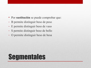 Segmentales
• Por sustitución se puede comprobar que:
- B permite distinguir beso de peso
- E permite distinguir beso de vaso
- S permite distinguir beso de bello
- O permite distinguir beso de besa
 
