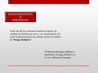 RASGO DISTINTIVO
O
PERTINENTE
Cada uno de los caracteres fonéticos capaces de
cambiar un fonema por otro y, en consecuencia, de
crear transformaciones de sentido, recibe el nombre
de “Rasgo distintivo”
El fonema distingue palabras y
morfemas; el rasgo distintivo, a
su vez, diferencia fonemas.
 