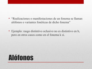 Alófonos
• “Realizaciones o manifestaciones de un fonema se llaman
alófonos o variantes fonéticas de dicho fonema”
• Ejemplo: rasgo distintivo oclusivo no es distintivo en b,
pero en otros casos como en el fonema k si.
 