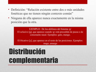 Distribución
complementaria
• Definición: “Relación existente entre dos o más unidades
fonéticas que no tienen ningún contexto común”
• Ninguna de ella aparece nunca exactamente en la misma
posición que la otra.
EJEMPLO: De los alófonos del fonema /g/
El oclusivo [g], que aparece cuando /g/ está precedido de pausa o de
consonante nasal. Ejemplos: gato, mango.
El fricativo [y], que aparece en el resto de las posiciones. Ejemplos:
mago, amargo
 