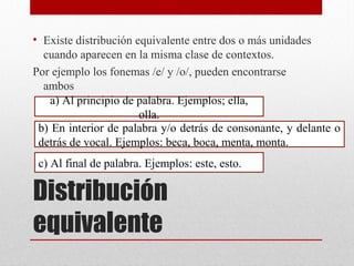 Distribución
equivalente
• Existe distribución equivalente entre dos o más unidades
cuando aparecen en la misma clase de contextos.
Por ejemplo los fonemas /e/ y /o/, pueden encontrarse
ambos
a) Al principio de palabra. Ejemplos; ella,
olla.
b) En interior de palabra y/o detrás de consonante, y delante o
detrás de vocal. Ejemplos: beca, boca, menta, monta.
c) Al final de palabra. Ejemplos: este, esto.
 