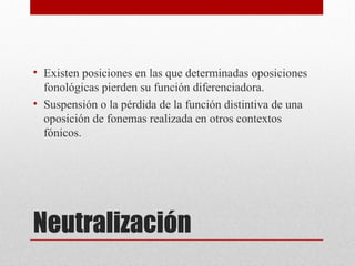 Neutralización
• Existen posiciones en las que determinadas oposiciones
fonológicas pierden su función diferenciadora.
• Suspensión o la pérdida de la función distintiva de una
oposición de fonemas realizada en otros contextos
fónicos.
 