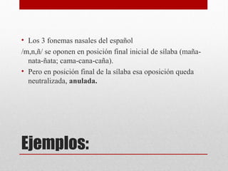 Ejemplos:
• Los 3 fonemas nasales del español
/m,n,ñ/ se oponen en posición final inicial de sílaba (maña-
nata-ñata; cama-cana-caña).
• Pero en posición final de la sílaba esa oposición queda
neutralizada, anulada.
 