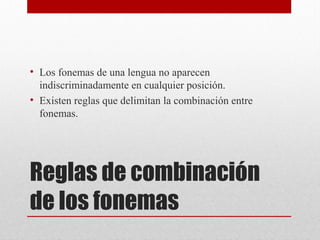 Reglas de combinación
de los fonemas
• Los fonemas de una lengua no aparecen
indiscriminadamente en cualquier posición.
• Existen reglas que delimitan la combinación entre
fonemas.
 