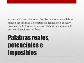 Palabras reales,
potenciales e
imposibles
A pesar de las restricciones, las distribuciones de palabras
pueden ser infinitas. No obstante la lengua solo utiliza y
provecha en la formación de sus palabras, una minoría de
esas combinaciones posibles.
 