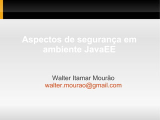 Aspectos de segurança em
ambiente JavaEE
Walter Itamar Mourão
walter.mourao@gmail.com
 