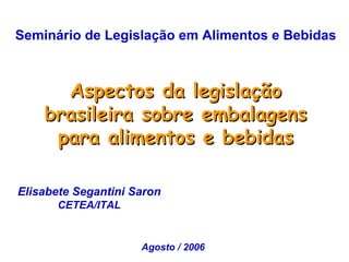 Seminário de Legislação em Alimentos e Bebidas



      Aspectos da legislação
    brasileira sobre embalagens
     para alimentos e bebidas

Elisabete Segantini Saron
      CETEA/ITAL


                     Agosto / 2006
 